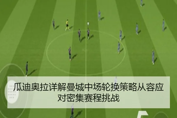 瓜迪奥拉详解曼城中场轮换策略从容应对密集赛程挑战